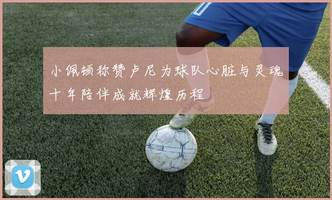 小佩顿称赞卢尼为球队心脏与灵魂十年陪伴成就辉煌历程