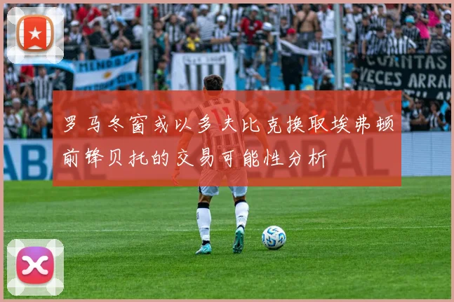罗马冬窗或以多夫比克换取埃弗顿前锋贝托的交易可能性分析