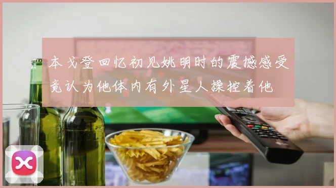 本戈登回忆初见姚明时的震撼感受竟认为他体内有外星人操控着他