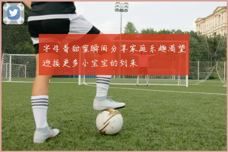 字母哥甜蜜瞬间分享家庭乐趣渴望迎接更多小宝宝的到来