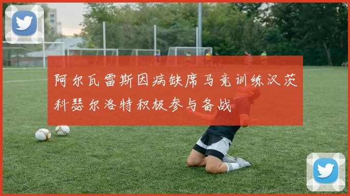 阿尔瓦雷斯因病缺席马竞训练汉茨科瑟尔洛特积极参与备战