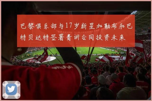巴黎俱乐部与17岁新星加勒布和巴特贝达特签署青训合同投资未来