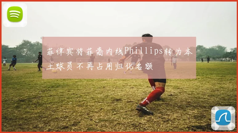 菲律宾将菲裔内线Phillips转为本土球员不再占用归化名额