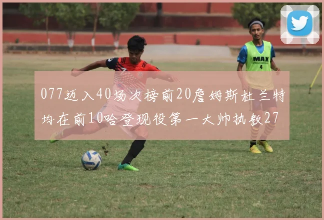 077迈入40场次榜前20詹姆斯杜兰特均在前10哈登现役第一大帅执教271场次