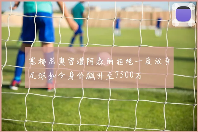 塞梅尼奥曾遭阿森纳拒绝一度放弃足球如今身价飙升至7500万