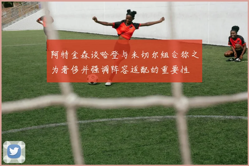 阿特金森谈哈登与米切尔组合称之为奢侈并强调阵容适配的重要性