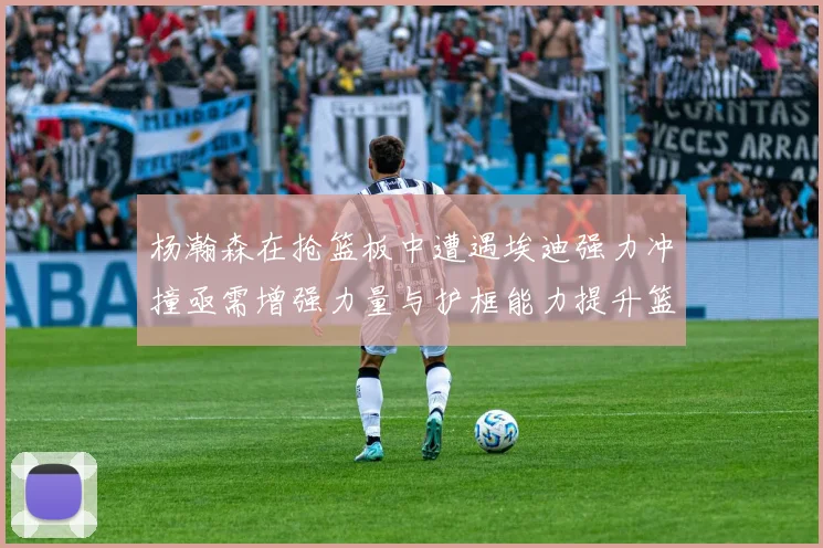 杨瀚森在抢篮板中遭遇埃迪强力冲撞亟需增强力量与护框能力提升篮板表现