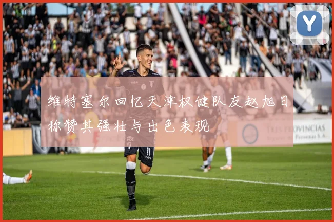 维特塞尔回忆天津权健队友赵旭日称赞其强壮与出色表现