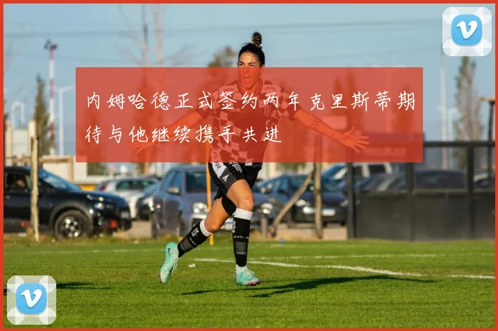 内姆哈德正式签约两年克里斯蒂期待与他继续携手共进