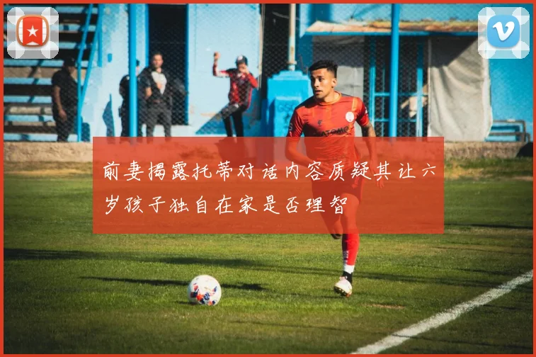 前妻揭露托蒂对话内容质疑其让六岁孩子独自在家是否理智
