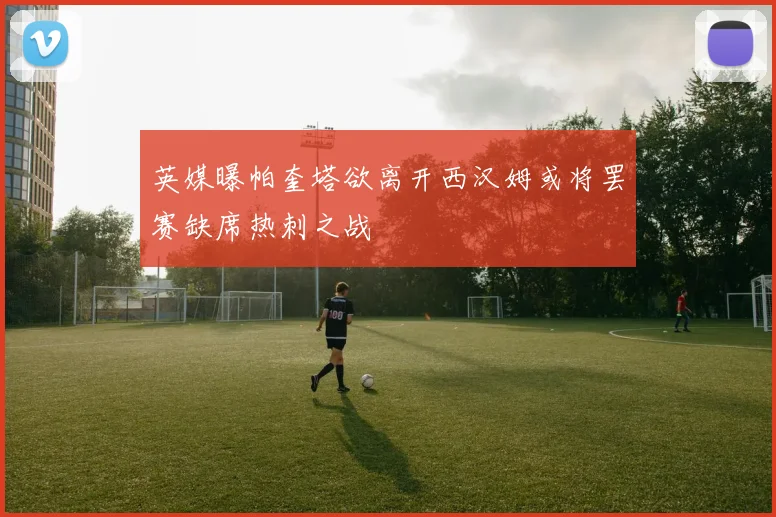 英媒曝帕奎塔欲离开西汉姆或将罢赛缺席热刺之战