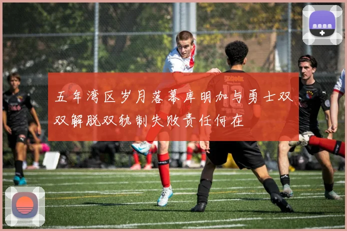 五年湾区岁月落幕库明加与勇士双双解脱双轨制失败责任何在