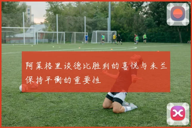 阿莱格里谈德比胜利的喜悦与米兰保持平衡的重要性
