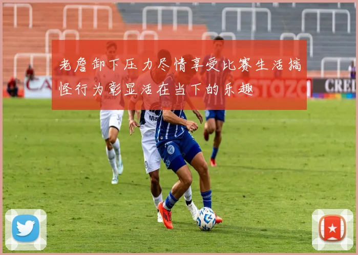 老詹卸下压力尽情享受比赛生活搞怪行为彰显活在当下的乐趣