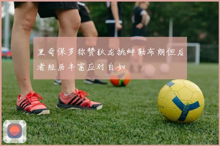 里奇保罗称赞狄龙挑衅勒布朗但后者经历丰富应对自如