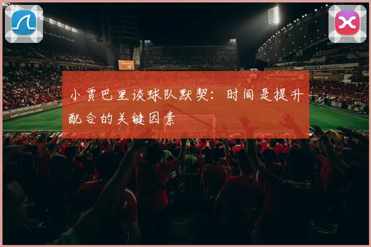 小贾巴里谈球队默契：时间是提升配合的关键因素