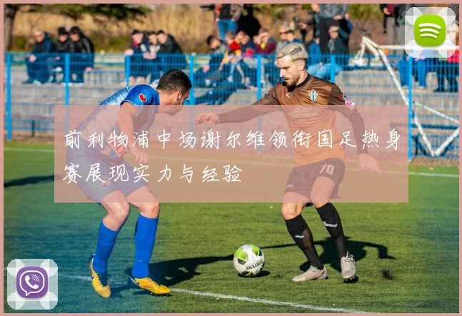 前利物浦中场谢尔维领衔国足热身赛展现实力与经验
