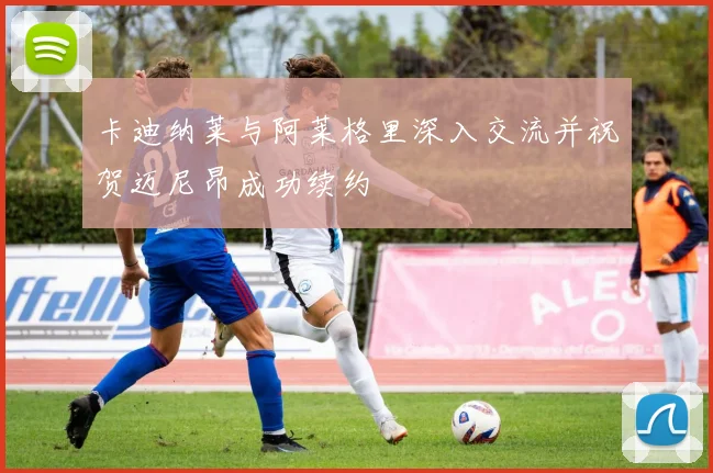 卡迪纳莱与阿莱格里深入交流并祝贺迈尼昂成功续约