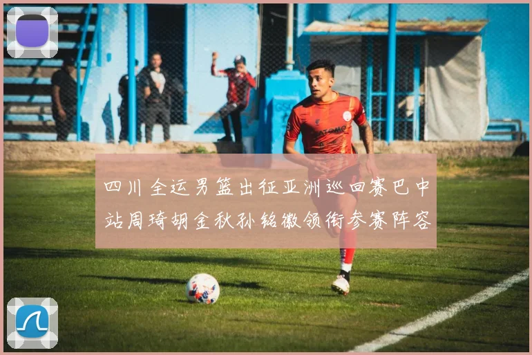 四川全运男篮出征亚洲巡回赛巴中站周琦胡金秋孙铭徽领衔参赛阵容