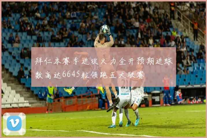 拜仁本赛季进攻火力全开预期进球数高达6645粒领跑五大联赛