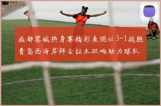 成都蓉城热身赛精彩表现以3-1战胜青岛西海岸拜合拉木双响助力球队胜利