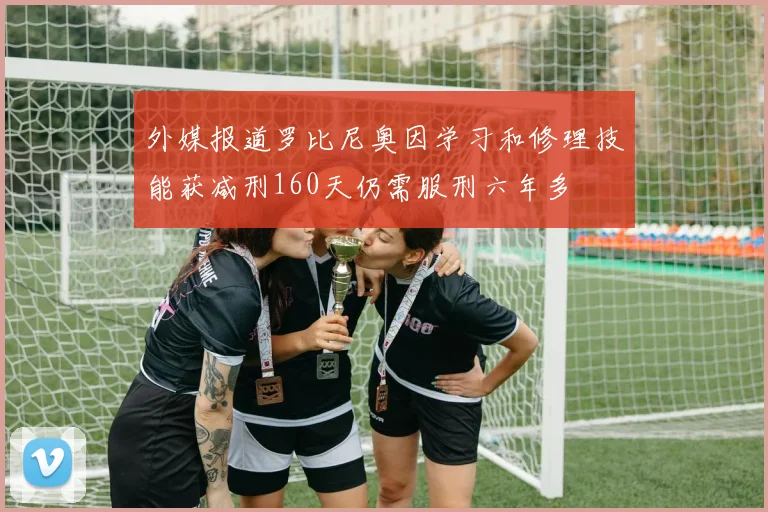 外媒报道罗比尼奥因学习和修理技能获减刑160天仍需服刑六年多