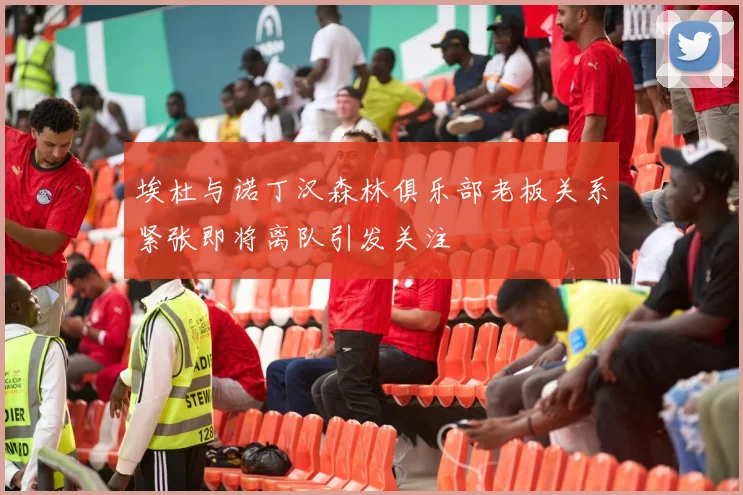 埃杜与诺丁汉森林俱乐部老板关系紧张即将离队引发关注