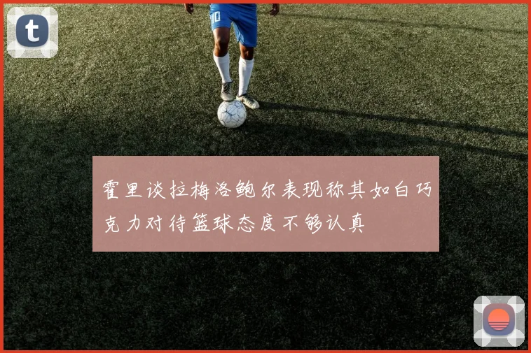 霍里谈拉梅洛鲍尔表现称其如白巧克力对待篮球态度不够认真