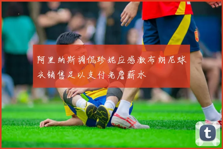 阿里纳斯调侃珍妮应感激布朗尼球衣销售足以支付老詹薪水