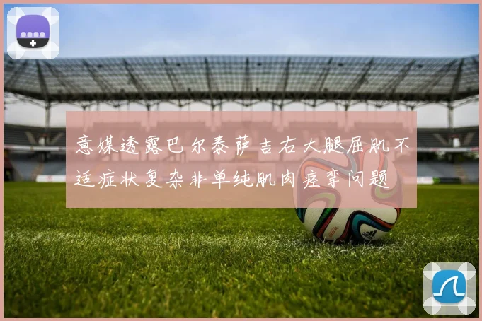 意媒透露巴尔泰萨吉右大腿屈肌不适症状复杂非单纯肌肉痉挛问题