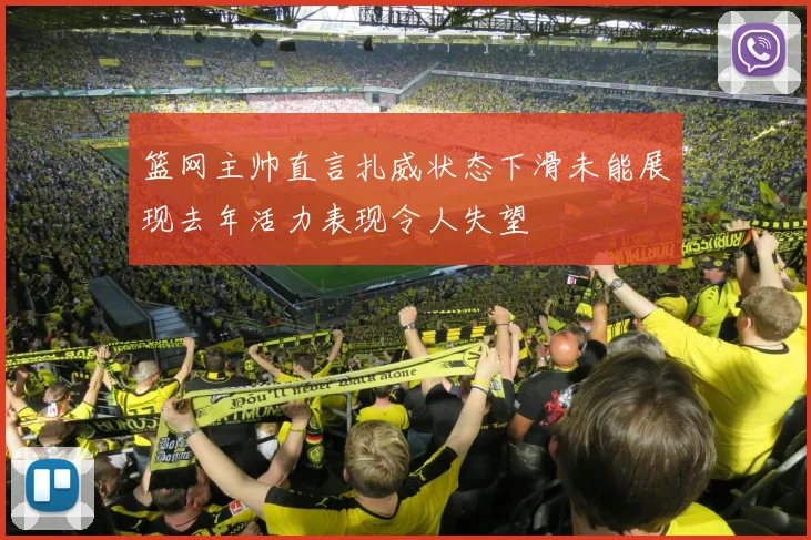 篮网主帅直言扎威状态下滑未能展现去年活力表现令人失望