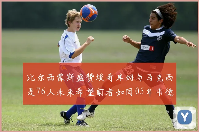 比尔西蒙斯盛赞埃奇库姆与马克西是76人未来希望前者如同05年韦德
