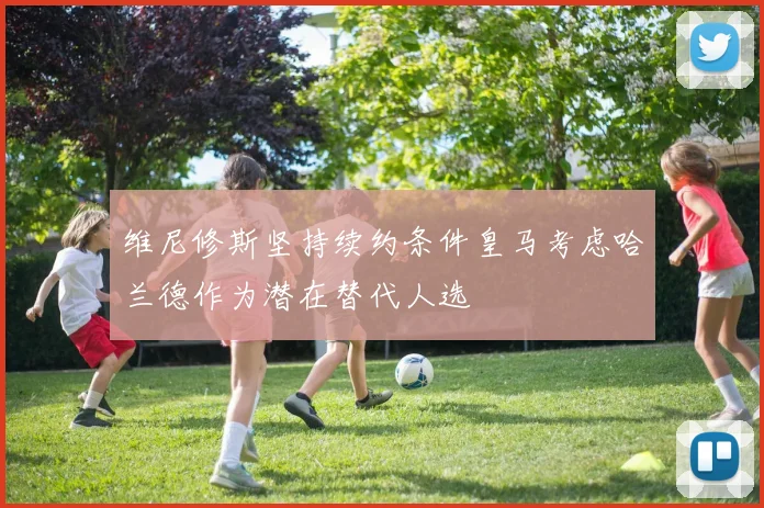 维尼修斯坚持续约条件皇马考虑哈兰德作为潜在替代人选