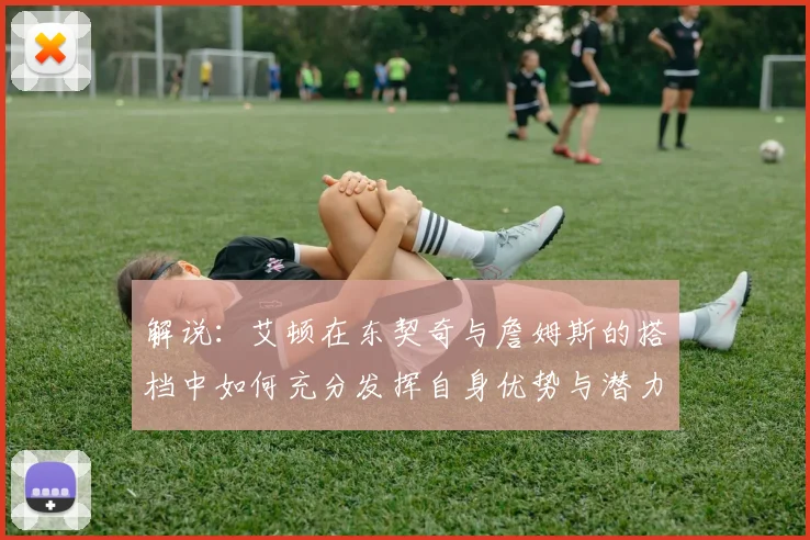 解说：艾顿在东契奇与詹姆斯的搭档中如何充分发挥自身优势与潜力