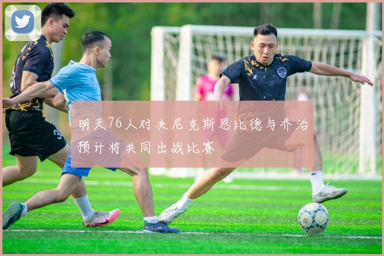 明天76人对决尼克斯恩比德与乔治预计将共同出战比赛