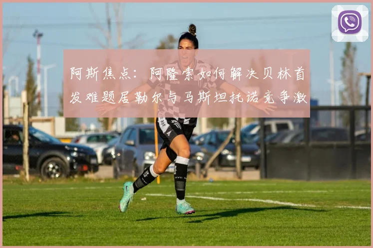 阿斯焦点:阿隆索如何解决贝林首发难题居勒尔与马斯坦托诺竞争激烈