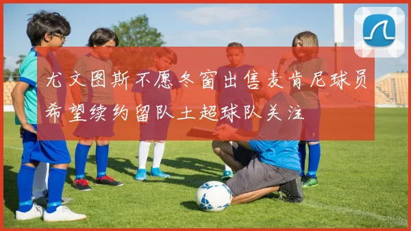 尤文图斯不愿冬窗出售麦肯尼球员希望续约留队土超球队关注