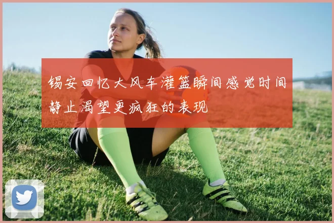 锡安回忆大风车灌篮瞬间感觉时间静止渴望更疯狂的表现
