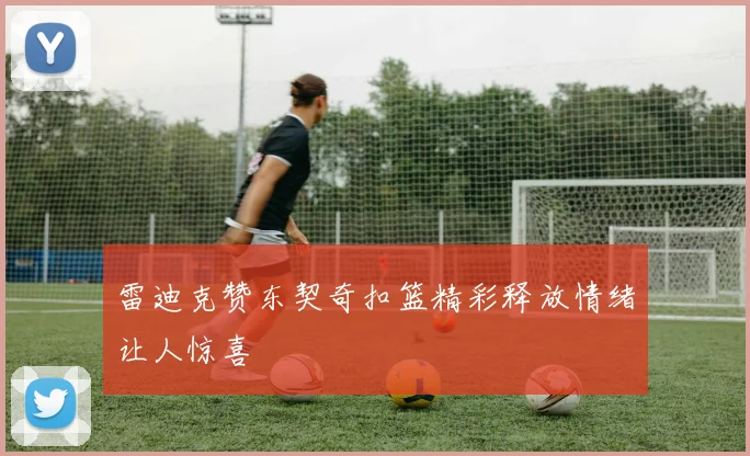 雷迪克赞东契奇扣篮精彩释放情绪让人惊喜