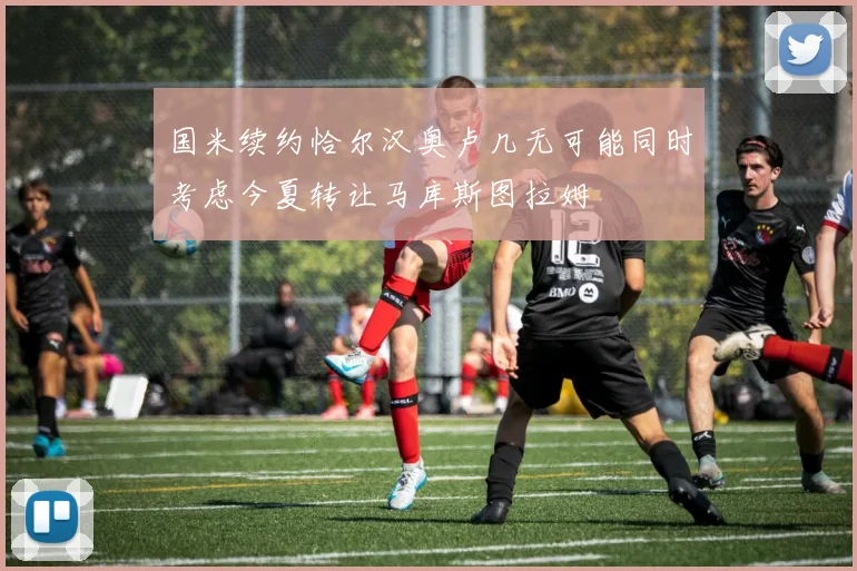 国米续约恰尔汉奥卢几无可能同时考虑今夏转让马库斯图拉姆