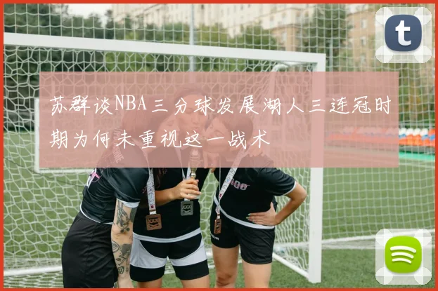 苏群谈NBA三分球发展湖人三连冠时期为何未重视这一战术