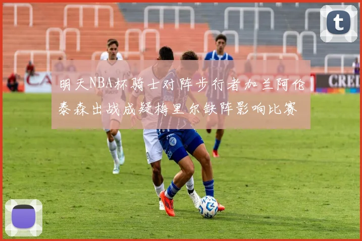 明天NBA杯骑士对阵步行者加兰阿伦泰森出战成疑梅里尔缺阵影响比赛走势