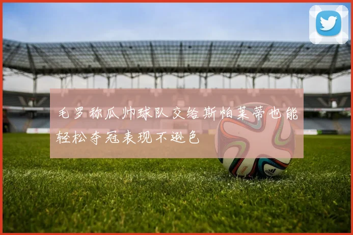 毛罗称瓜帅球队交给斯帕莱蒂也能轻松夺冠表现不逊色