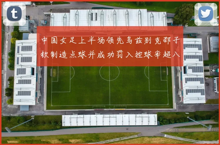 中国女足上半场领先乌兹别克邵子钦制造点球并成功罚入控球率超八成